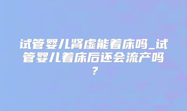 试管婴儿肾虚能着床吗_试管婴儿着床后还会流产吗?