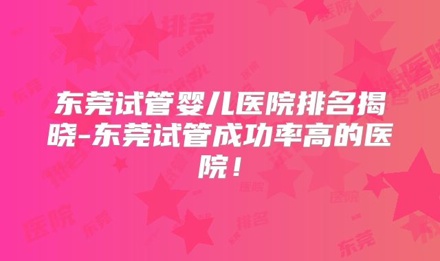 东莞试管婴儿医院排名揭晓-东莞试管成功率高的医院!
