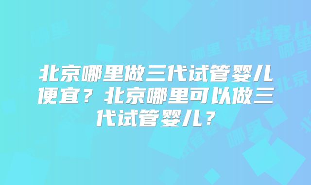 北京哪里做三代试管婴儿便宜?北京哪里可以做三代试管婴儿?