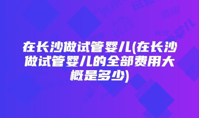 在长沙做试管婴儿(在长沙做试管婴儿的全部费用大概是多少)