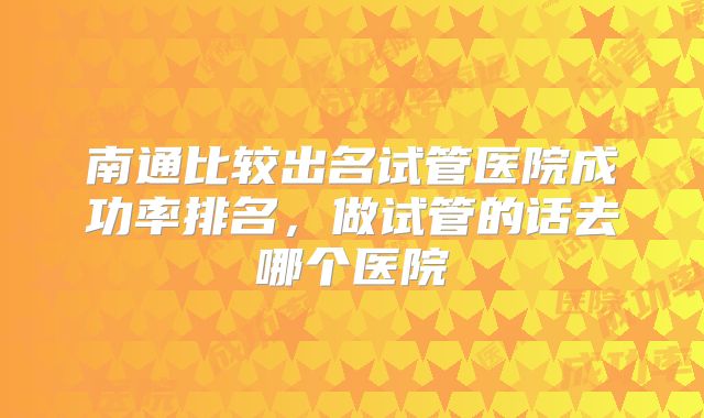 南通比较出名试管医院成功率排名,做试管的话去哪个医院