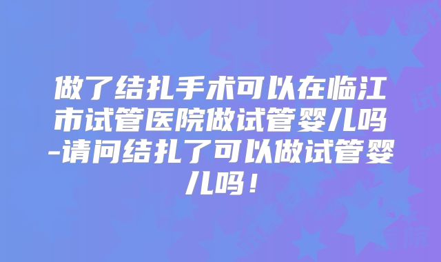 做了结扎手术可以在临江市试管医院做试管婴儿吗-请问结扎了可以做试管婴儿吗!