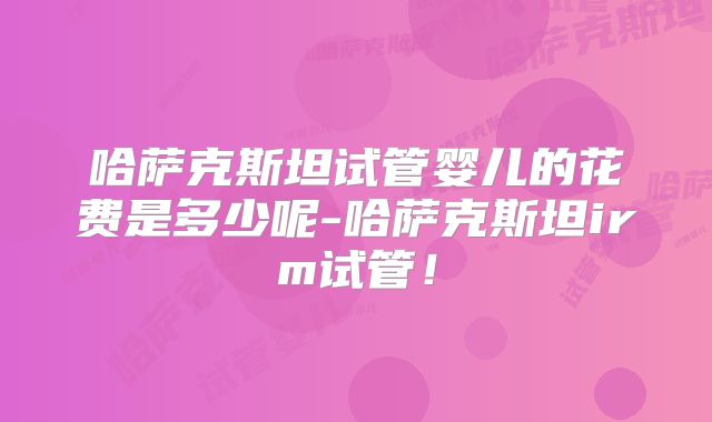 哈萨克斯坦试管婴儿的花费是多少呢-哈萨克斯坦irm试管!