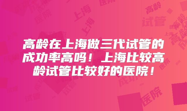 高龄在上海做三代试管的成功率高吗!上海比较高龄试管比较好的医院!