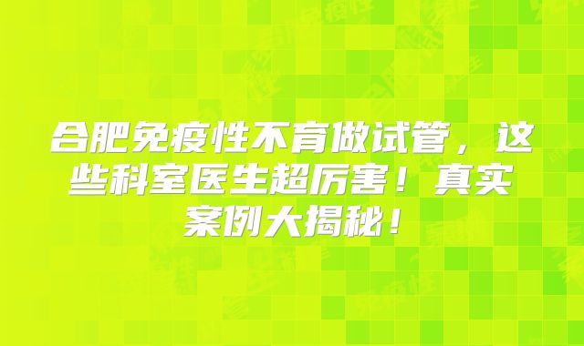 合肥免疫性不育做试管,这些科室医生超厉害!真实案例大揭秘!