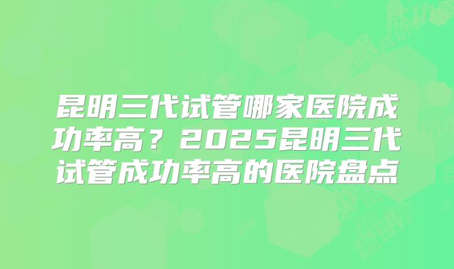 昆明三代试管哪家医院成功率高？2025昆明三代试管成功率高的医院盘点