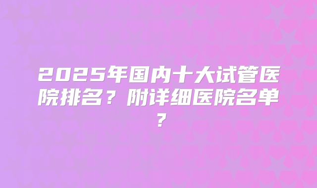 2025年国内十大试管医院排名?附详细医院名单?