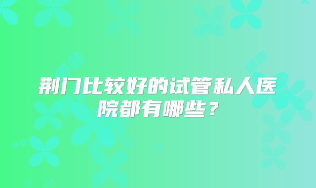 荆门比较好的试管私人医院都有哪些?