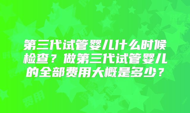 第三代试管婴儿什么时候检查?做第三代试管婴儿的全部费用大概是多少?