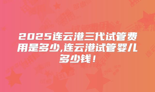 2025连云港三代试管费用是多少,连云港试管婴儿多少钱!