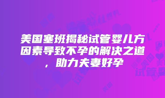美国塞班揭秘试管婴儿方因素导致不孕的解决之道,助力夫妻好孕