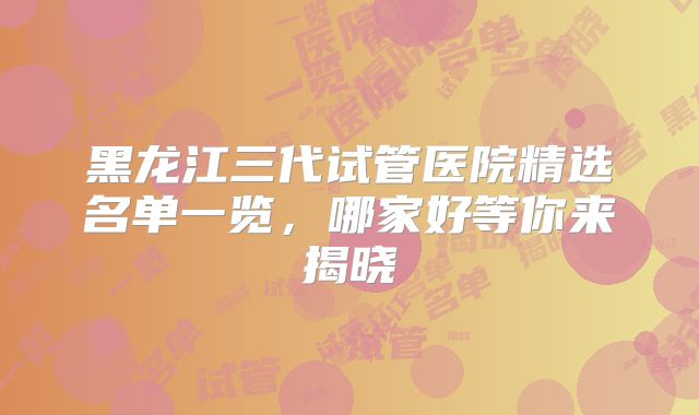 黑龙江三代试管医院精选名单一览，哪家好等你来揭晓