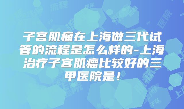 子宫肌瘤在上海做三代试管的流程是怎么样的-上海治疗子宫肌瘤比较好的三甲医院是！