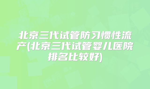 北京三代试管防习惯性流产(北京三代试管婴儿医院排名比较好)