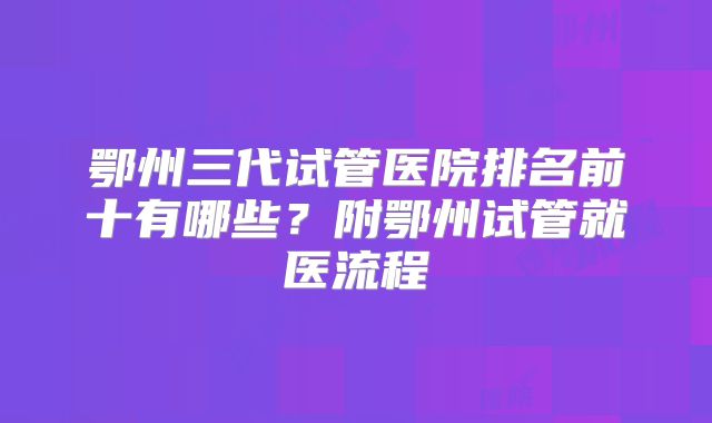 鄂州三代试管医院排名前十有哪些?附鄂州试管就医流程