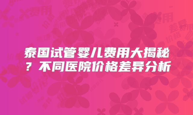 泰国试管婴儿费用大揭秘?不同医院价格差异分析