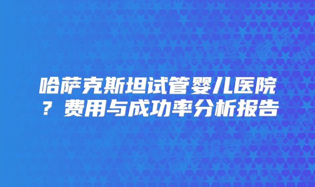 哈萨克斯坦试管婴儿医院?费用与成功率分析报告
