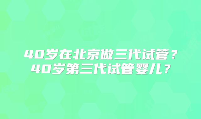 40岁在北京做三代试管?40岁第三代试管婴儿?