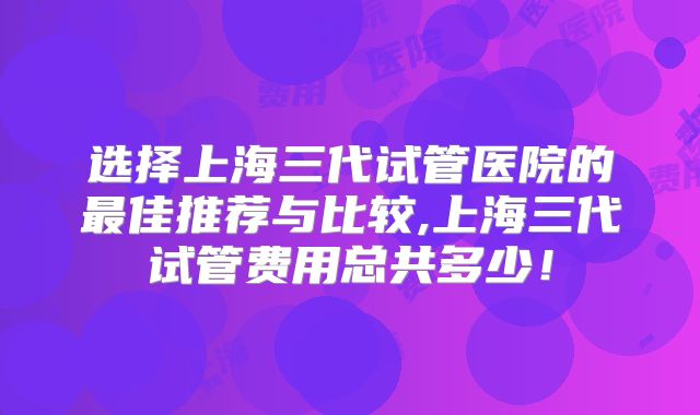 选择上海三代试管医院的最佳推荐与比较,上海三代试管费用总共多少！