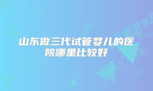山东做三代试管婴儿的医院哪里比较好