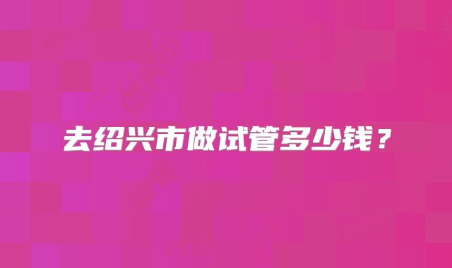 去绍兴市做试管多少钱？
