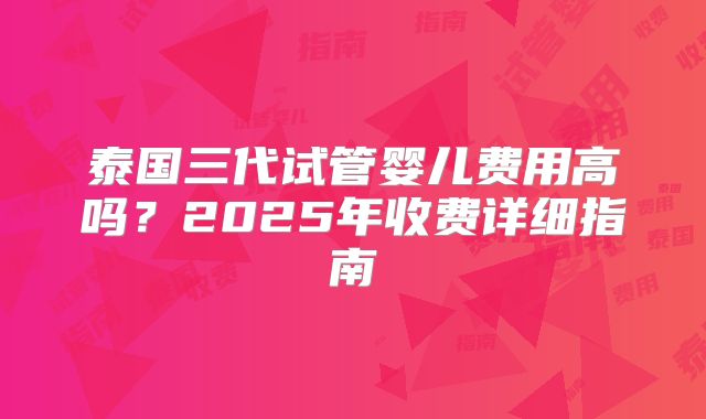 泰国三代试管婴儿费用高吗?2025年收费详细指南