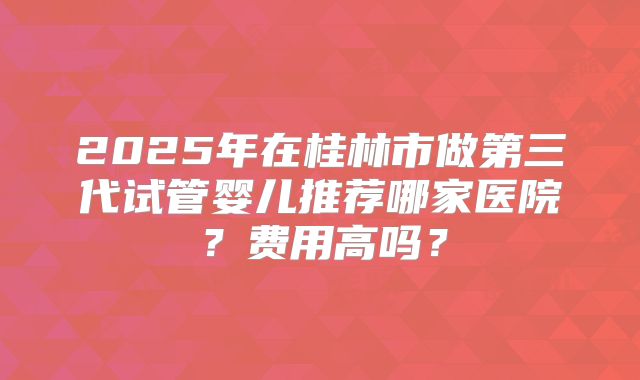 2025年在桂林市做第三代试管婴儿推荐哪家医院？费用高吗？