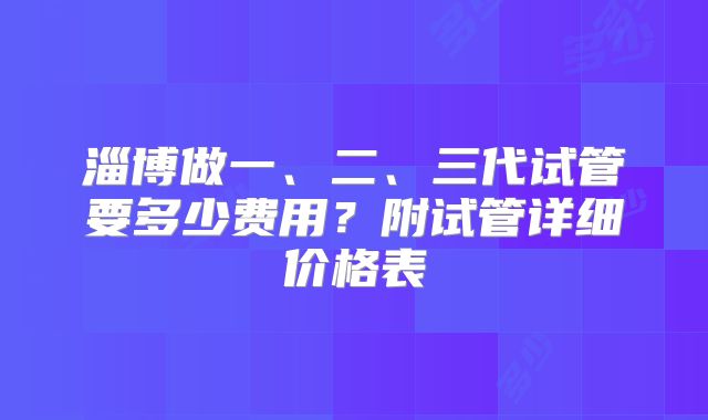 淄博做一、二、三代试管要多少费用?附试管详细价格表
