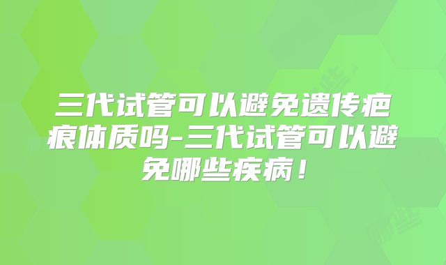 三代试管可以避免遗传疤痕体质吗-三代试管可以避免哪些疾病!