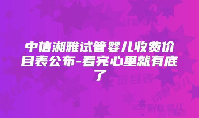 中信湘雅试管婴儿收费价目表公布-看完心里就有底了