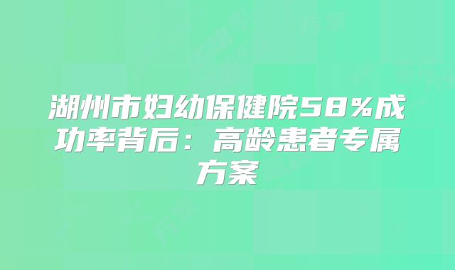 湖州市妇幼保健院58%成功率背后:高龄患者专属方案