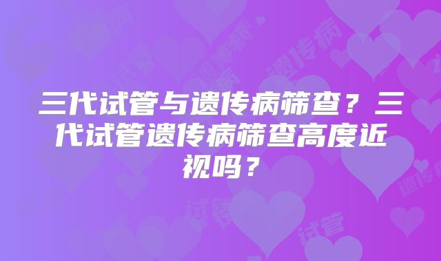 三代试管与遗传病筛查？三代试管遗传病筛查高度近视吗？