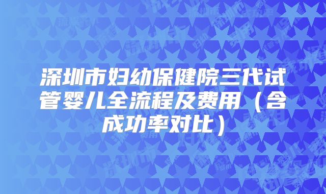 深圳市妇幼保健院三代试管婴儿全流程及费用(含成功率对比)