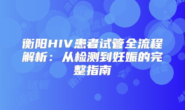 衡阳HIV患者试管全流程解析：从检测到妊娠的完整指南