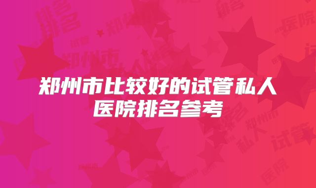 郑州市比较好的试管私人医院排名参考
