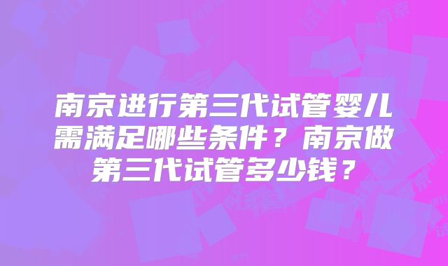 南京进行第三代试管婴儿需满足哪些条件?南京做第三代试管多少钱?