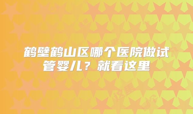 鹤壁鹤山区哪个医院做试管婴儿？就看这里