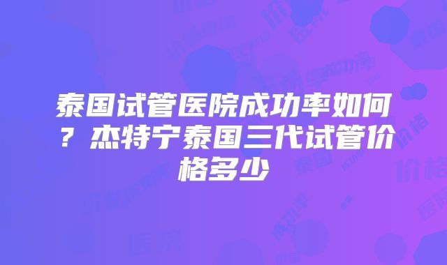 泰国试管医院成功率如何?杰特宁泰国三代试管价格多少