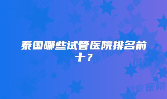 泰国哪些试管医院排名前十?