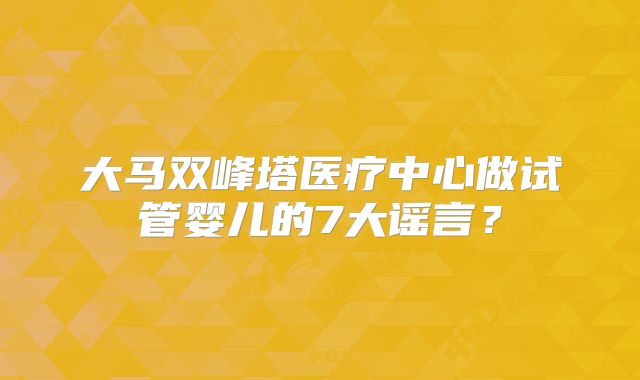 大马双峰塔医疗中心做试管婴儿的7大谣言?