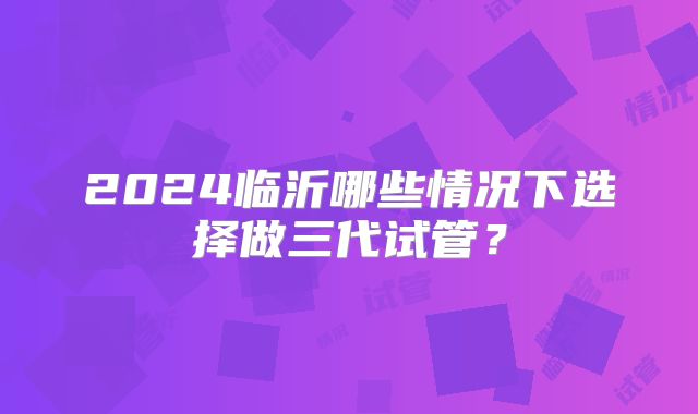2024临沂哪些情况下选择做三代试管？