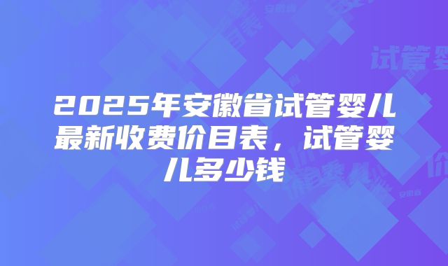 2025年安徽省试管婴儿最新收费价目表，试管婴儿多少钱
