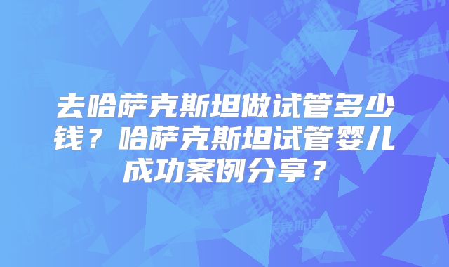 去哈萨克斯坦做试管多少钱？哈萨克斯坦试管婴儿成功案例分享？
