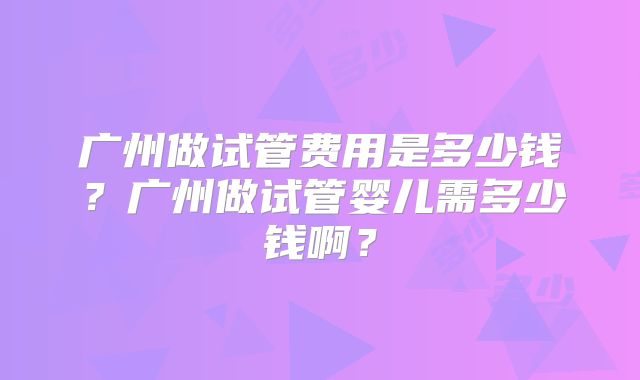 广州做试管费用是多少钱?广州做试管婴儿需多少钱啊?