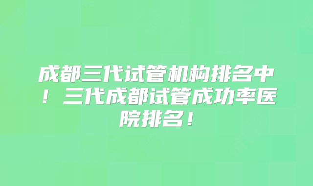 成都三代试管机构排名中!三代成都试管成功率医院排名!