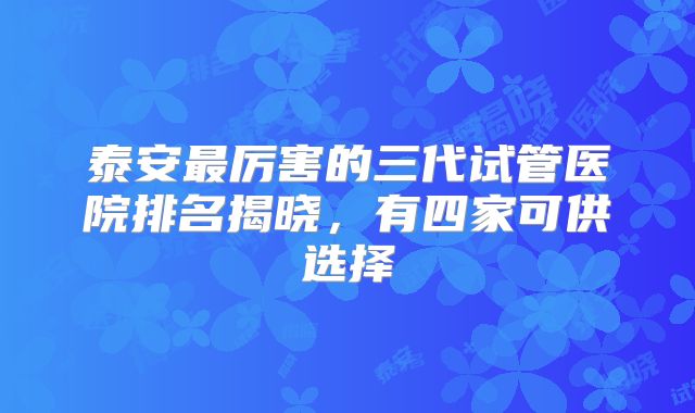 泰安最厉害的三代试管医院排名揭晓,有四家可供选择