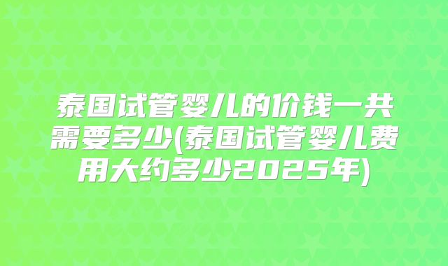 泰国试管婴儿的价钱一共需要多少(泰国试管婴儿费用大约多少2025年)