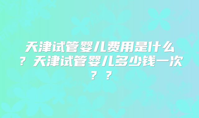 天津试管婴儿费用是什么?天津试管婴儿多少钱一次??