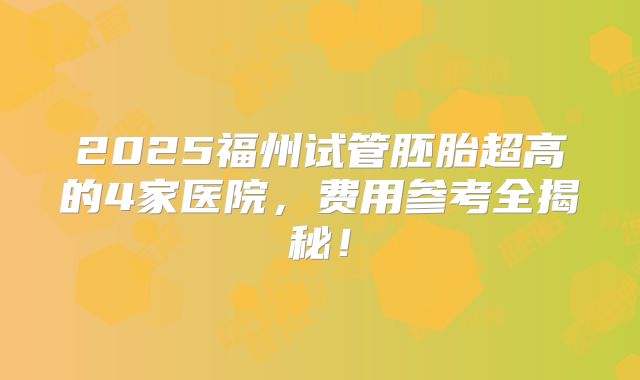 2025福州试管胚胎超高的4家医院,费用参考全揭秘!