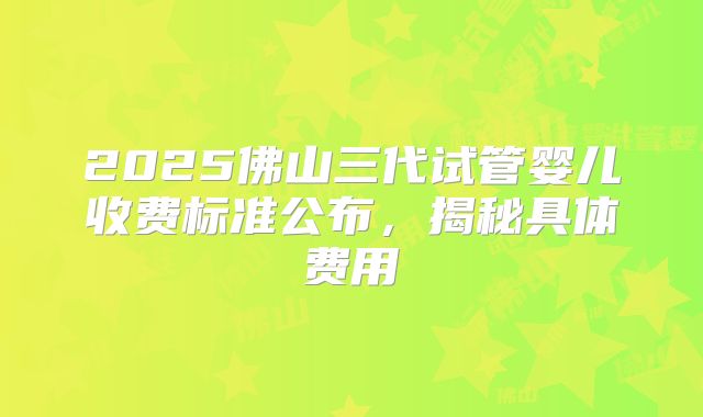 2025佛山三代试管婴儿收费标准公布,揭秘具体费用